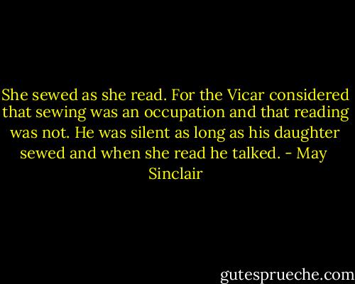 She sewed as she read. For the Vicar considered that sewing was an occupation and that reading was not. He was silent as long as his daughter sewed and when she read he talked. - May  Sinclair