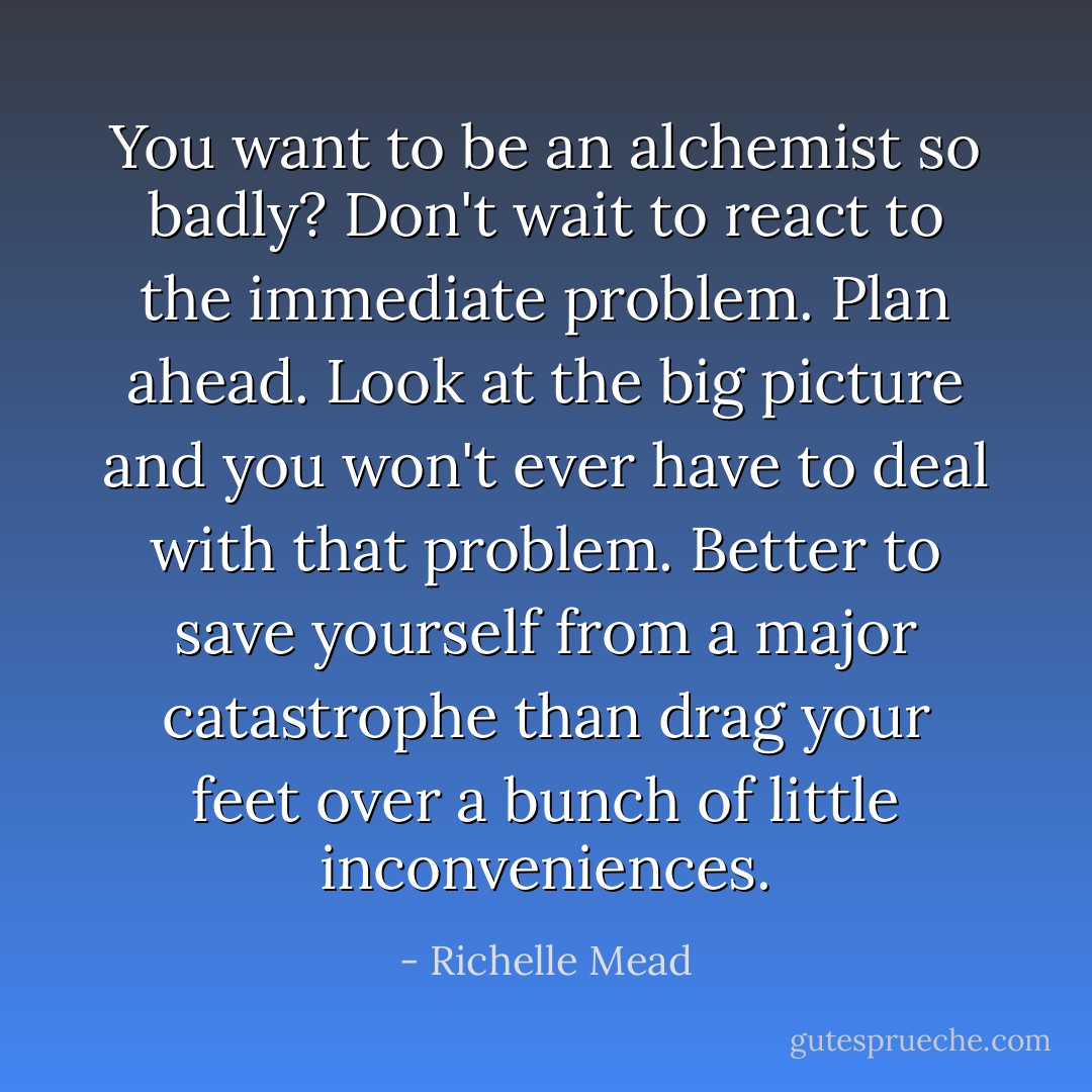 You want to be an alchemist so badly? Don't wait to react to the immediate problem.<br />Plan ahead. Look at the big picture and you won't ever have to deal with that problem.<br />Better to save yourself from a major catastrophe than drag your feet over a bunch of little inconveniences. - Richelle Mead