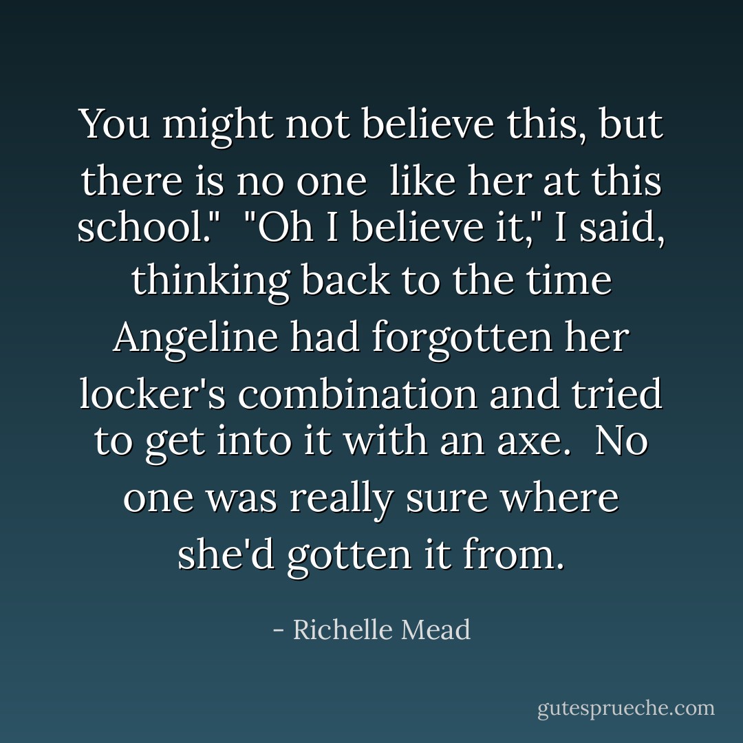 You might not believe this, but there is <i>no one </i> like her at this school."<br /><br />"Oh I believe it," I said, thinking back to the time Angeline had forgotten her locker's combination and tried to get into it with an axe.<br /><br />No one was really sure where she'd gotten it from. - Richelle Mead