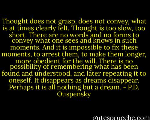 Thought does not grasp, does not convey, what is at times clearly felt. Thought is too slow, too short. There are no words and no forms to convey what one sees and knows in such moments. And it is impossible to fix these moments, to arrest them, to make them longer, more obedient for the will. There is no possibility of remembering what has been found and understood, and later repeating it to oneself. It disappears as dreams disappear. Perhaps it is all nothing but a dream. - P.D. Ouspensky