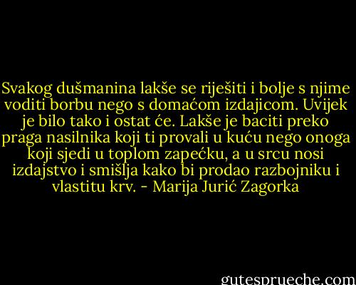 Svakog dušmanina lakše se riješiti i bolje s njime voditi borbu nego s domaćom izdajicom. Uvijek je bilo tako i ostat će. Lakše je baciti preko praga nasilnika koji ti provali u kuću nego onoga koji sjedi u toplom zapećku, a u srcu nosi izdajstvo i smišlja kako bi prodao razbojniku i vlastitu krv. - Marija Jurić Zagorka