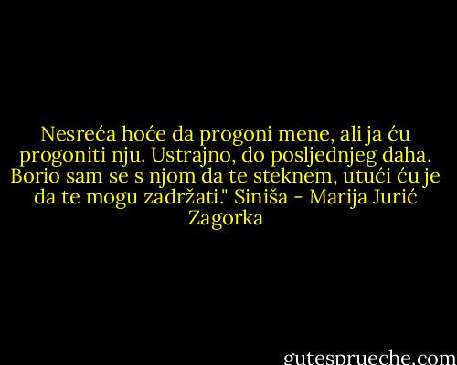 Nesreća hoće da progoni mene, ali ja ću progoniti nju. Ustrajno, do posljednjeg daha. Borio sam se s njom da te steknem, utući ću je da te mogu zadržati." Siniša - Marija Jurić Zagorka
