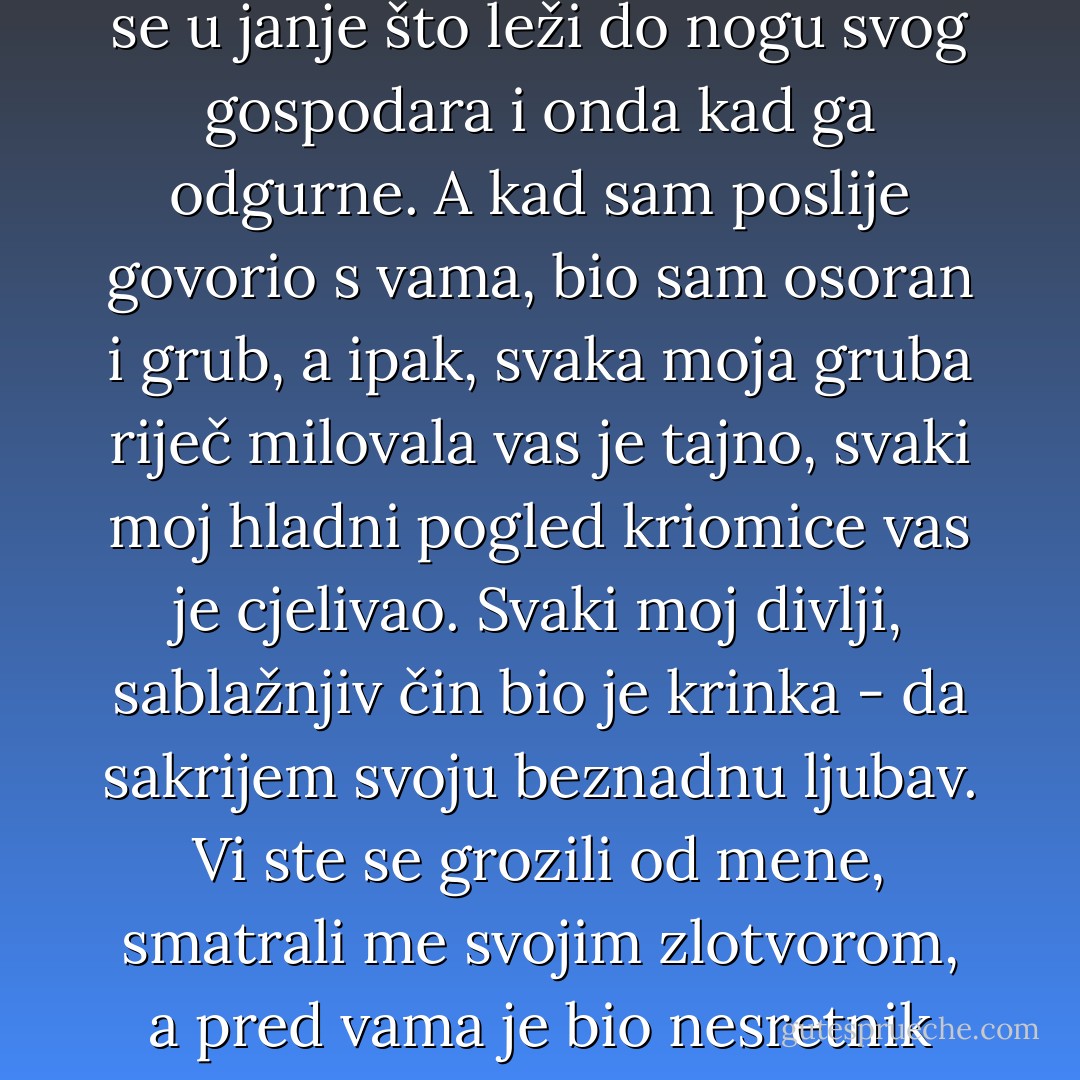 Od onog časa kad ste me vi počeli mrziti, ja sam vas počeo ljubiti. (...) Sav moj život od onog časa bio je prazan, nikad mi srce nije u ljubavi zadrhtalo, nikad propatilo, nikad žena nije potresla moju dušu. (...) Svojim glasom koji mi je prodirao u dušu posijali ste u meni onu klicu iz koje je proklijala moja bezumna ljubav. Ljubio sam vas bez nade, bez cilja, divlje poput luđaka i nježno poput djeteta. Sva moja divlja ćud promijenila se u janje što leži do nogu svog gospodara i onda kad ga odgurne. A kad sam poslije govorio s vama, bio sam osoran i grub, a ipak, svaka moja gruba riječ milovala vas je tajno, svaki moj hladni pogled kriomice vas je cjelivao. Svaki moj divlji, sablažnjiv čin bio je krinka - da sakrijem svoju beznadnu ljubav. Vi ste se grozili od mene, smatrali me svojim zlotvorom, a pred vama je bio nesretnik koji nije želio ništa drugo nego da mu dopustite da vas spasi iz ruku progonitelja! Ali vi to niste osjetili, vi o tom niste razmišljali. Kako je velika i beskrajna bila moja ljubav, tako je velika i beskrajna bila vaša mržnja. Šutio sam i patio...Danas bih kleknuo i blagoslivljao sve te svoje boli, jer su mi donijele najveću sreću o kojoj se nikad nisam usudio pomišljati ni u snu. - Marija Jurić Zagorka