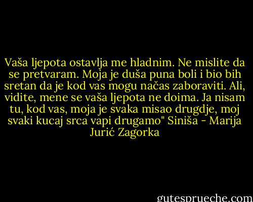 Vaša ljepota ostavlja me hladnim. Ne mislite da se pretvaram. Moja je duša puna boli i bio bih sretan da je kod vas mogu načas zaboraviti. Ali, vidite, mene se vaša ljepota ne doima. Ja nisam tu, kod vas, moja je svaka misao drugdje, moj svaki kucaj srca vapi drugamo" Siniša - Marija Jurić Zagorka