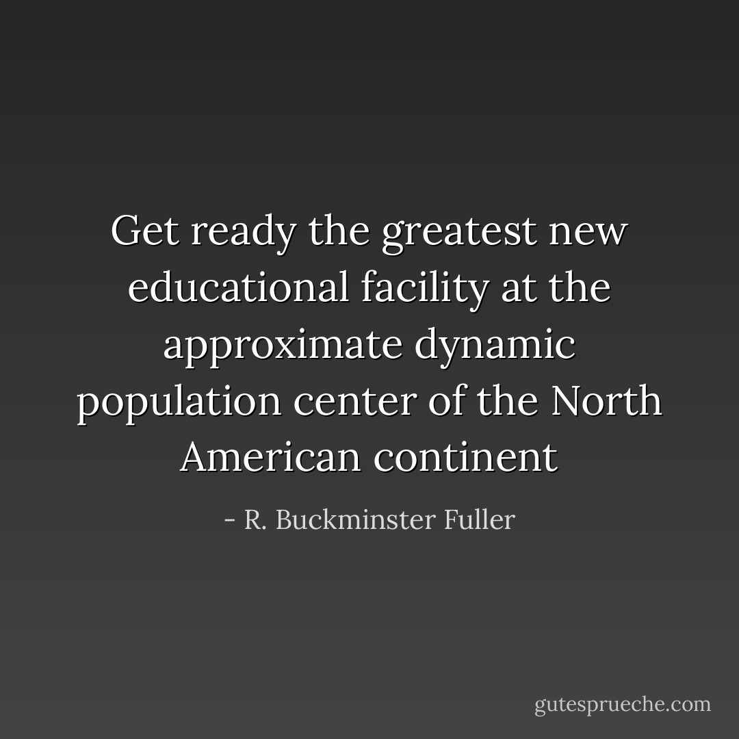 Get ready the greatest new educational facility at the approximate dynamic population center of the North American continent - R. Buckminster Fuller