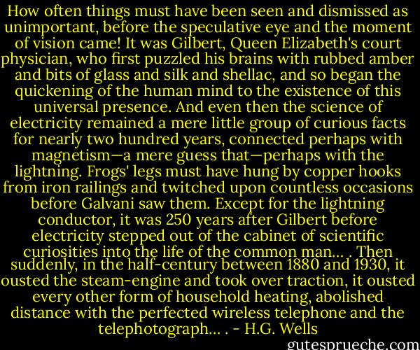 How often things must have been seen and dismissed as unimportant, before the speculative eye and the moment of vision came! It was Gilbert, Queen Elizabeth's court physician, who first puzzled his brains with rubbed amber and bits of glass and silk and shellac, and so began the quickening of the human mind to the existence of this universal presence. And even then the science of electricity remained a mere little group of curious facts for nearly two hundred years, connected perhaps with magnetism—a mere guess that—perhaps with the lightning. Frogs' legs must have hung by copper hooks from iron railings and twitched upon countless occasions before Galvani saw them. Except for the lightning conductor, it was 250 years after Gilbert before electricity stepped out of the cabinet of scientific curiosities into the life of the common man… . Then suddenly, in the half-century between 1880 and 1930, it ousted the steam-engine and took over traction, it ousted every other form of household heating, abolished distance with the perfected wireless telephone and the telephotograph… . - H.G. Wells