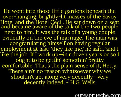 He went into those little gardens beneath the over-hanging, brightly-lit masses of the Savoy Hotel and the Hotel Cecil. He sat down on a seat and became aware of the talk of the two people next to him. It was the talk of a young couple evidently on the eve of marriage. The man was congratulating himself on having regular employment at last; 'they like me,' he said, 'and I like the job. If I work up—in'r dozen years or so I ought to be gettin' somethin' pretty comfortable. That's the plain sense of it, Hetty. There ain't no reason whatsoever why we shouldn't get along very decently—very decently indeed. - H.G. Wells