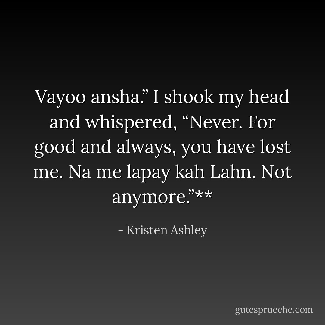 Vayoo ansha.”<br />I shook my head and whispered, “Never. For good and always, you have lost me. Na me lapay kah<br />Lahn. Not anymore.”** - Kristen Ashley