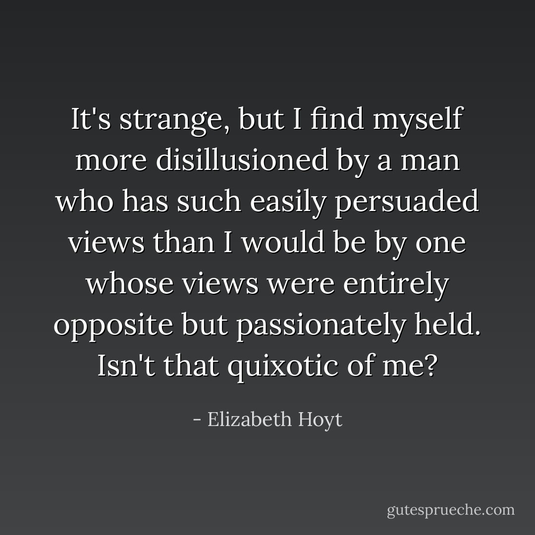 It's strange, but I find myself more disillusioned by a man who has such easily persuaded views than I would be by one whose views were entirely opposite but passionately held. Isn't that quixotic of me? - Elizabeth Hoyt