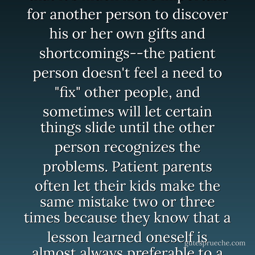 Sometimes we mistake patience for weakness, but the patient person often realizes that it's much more important for another person to discover his or her own gifts and shortcomings--the patient person doesn't feel a need to "fix" other people, and sometimes will let certain things slide until the other person recognizes the problems. Patient parents often let their kids make the same mistake two or three times because they know that a lesson learned oneself is almost always preferable to a lesson given to us by an authority figure like a parent. - Tom Walsh