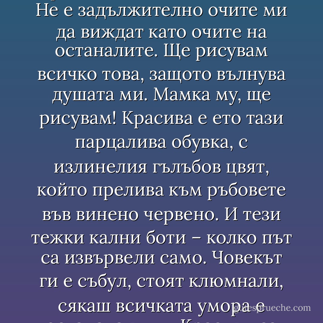 Красивото и грозното зависят от любовта. Зависят от нежността. Красивото и грозното ги създаваме ние. Не е задължително очите ми да виждат като очите на останалите. Ще рисувам всичко това, защото вълнува душата ми. Мамка му, ще рисувам! Красива е ето тази парцалива обувка, с излинелия гълъбов цвят, който прелива към ръбовете във винено червено. И тези тежки кални боти – колко път са извървели само. Човекът ги е събул, стоят клюмнали, сякаш всичката умора е останала в тях. Красиви са уморените обувки, защото в тях спи извървеният път. - Керана Ангелова