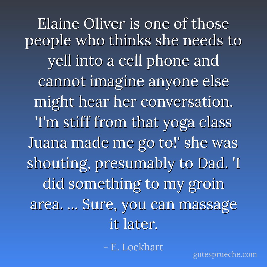 Elaine Oliver is one of those people who thinks she needs to yell into a cell phone and cannot imagine anyone else might hear her conversation. 'I'm stiff from that yoga class Juana made me go to!' she was shouting, presumably to Dad. 'I did something to my groin area. ... Sure, you can massage it later. - E. Lockhart