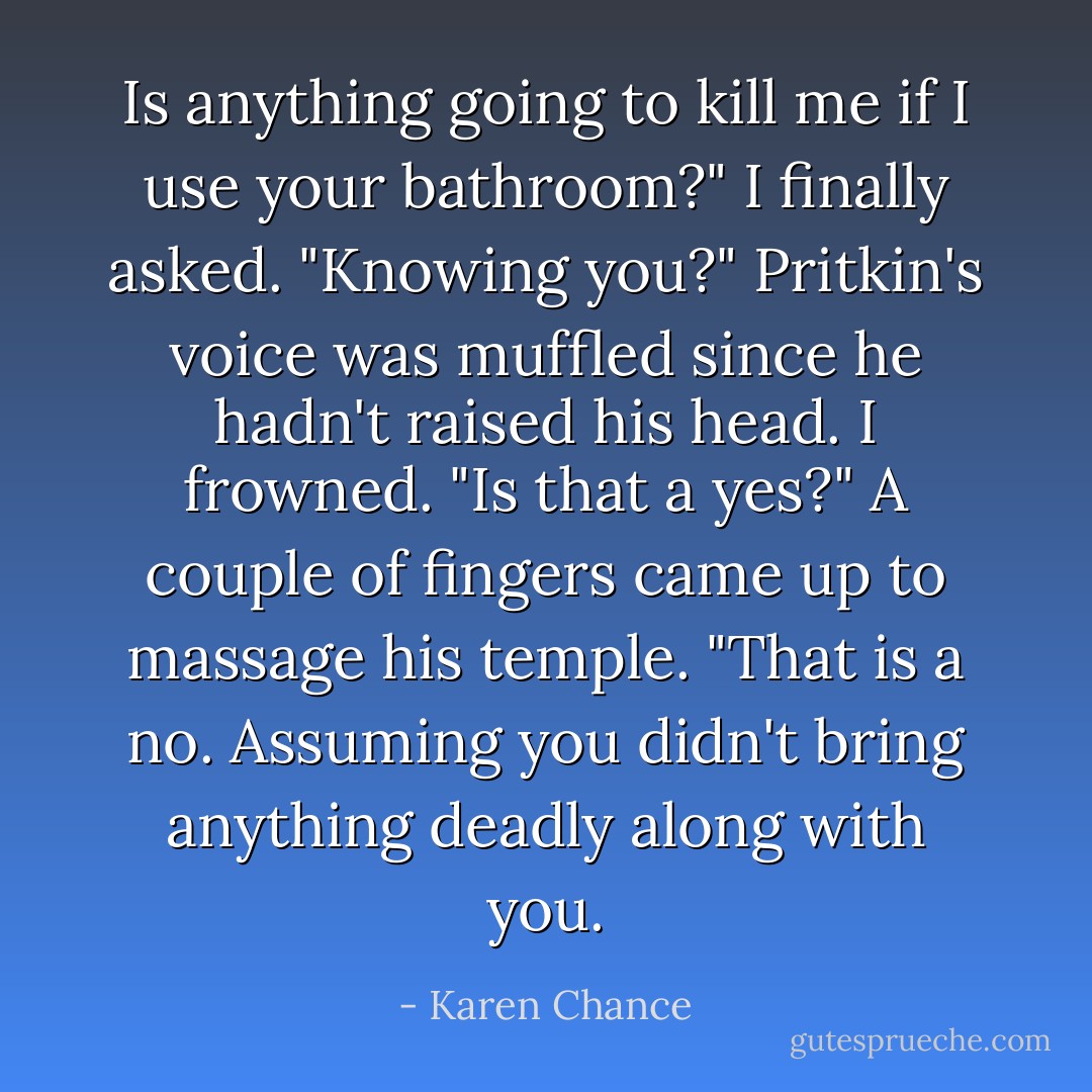 Is anything going to kill me if I use your bathroom?" I finally asked.<br />"Knowing you?" Pritkin's voice was muffled since he hadn't raised his head.<br />I frowned. "Is that a yes?"<br />A couple of fingers came up to massage his temple. "That is a no. Assuming you didn't bring anything deadly along with you. - Karen Chance