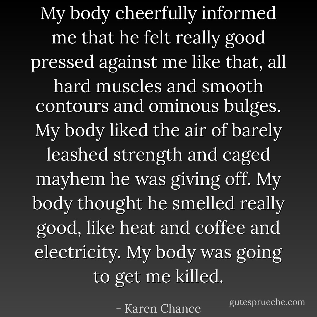 My body cheerfully informed me that he felt really good pressed against me like that, all hard muscles and smooth contours and ominous bulges. My body liked the air of barely leashed strength and caged mayhem he was giving off. My body thought he smelled really good, like heat and coffee and electricity. My body was going to get me killed. - Karen Chance