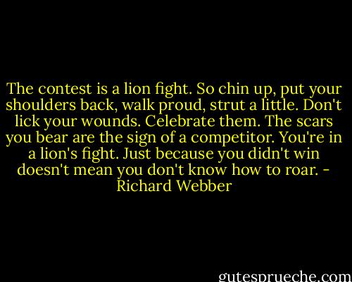 The contest is a lion fight. So chin up, put your shoulders back, walk proud, strut a little. Don't lick your wounds. Celebrate them. The scars you bear are the sign of a competitor. You're in a lion's fight. Just because you didn't win doesn't mean you don't know how to roar. - Richard Webber