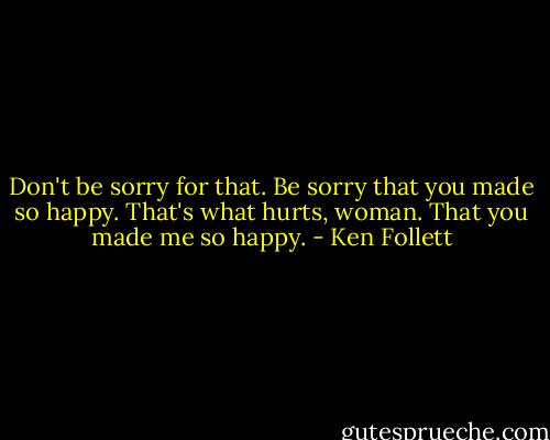 Don't be sorry for that. Be sorry that you made so happy. That's what hurts, woman. That you made me so happy. - Ken Follett