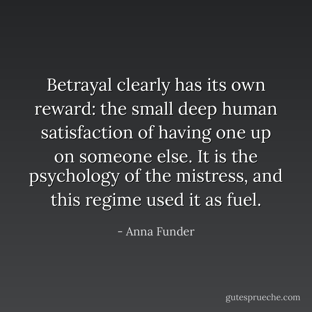 Betrayal clearly has its own reward: the small deep human satisfaction of having one up on someone else. It is the psychology of the mistress, and this regime used it as fuel. - Anna Funder