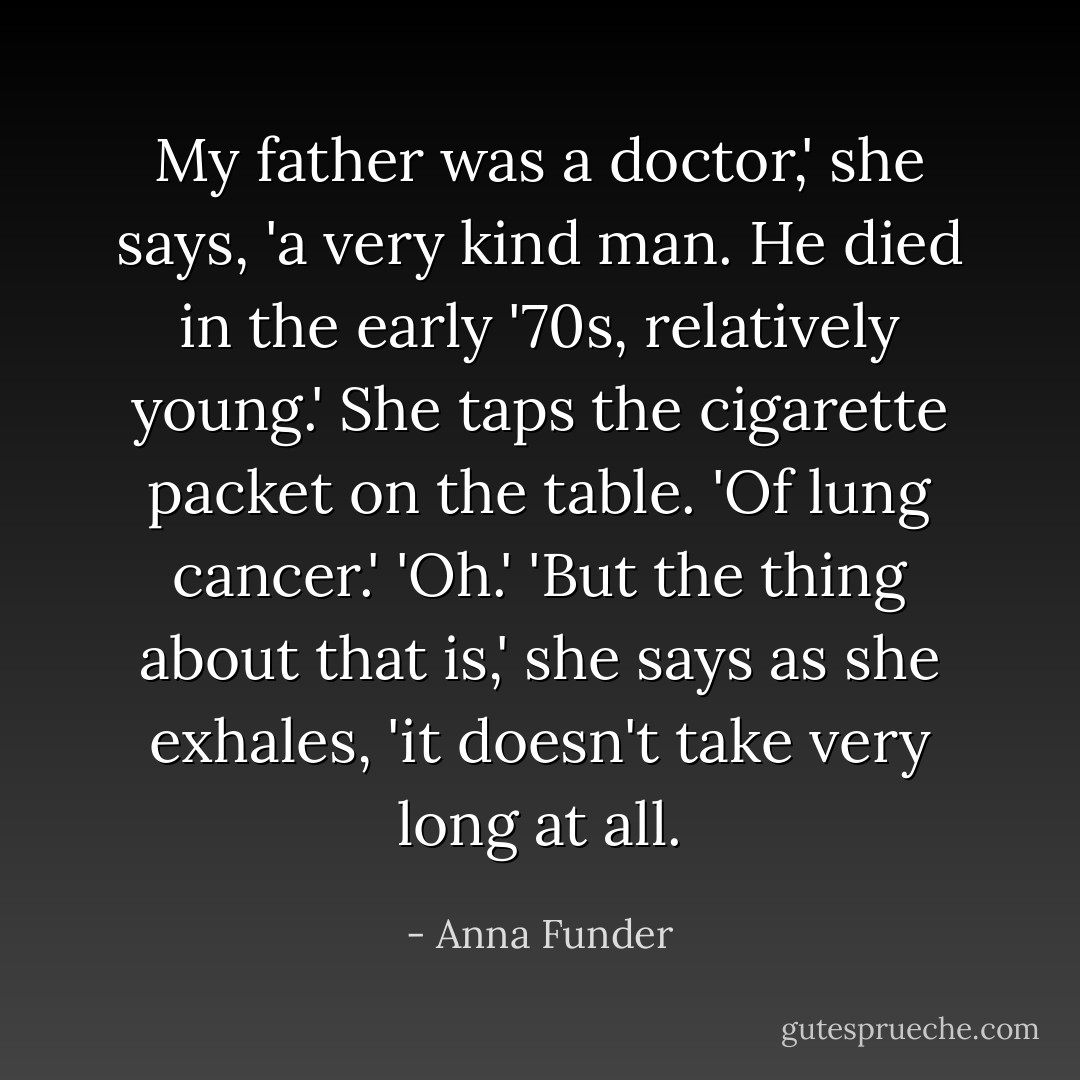 My father was a doctor,' she says, 'a very kind man. He died in the early '70s, relatively young.' She taps the cigarette packet on the table. 'Of lung cancer.'<br />'Oh.'<br />'But the thing about that is,' she says as she exhales, 'it doesn't take very long at all. - Anna Funder