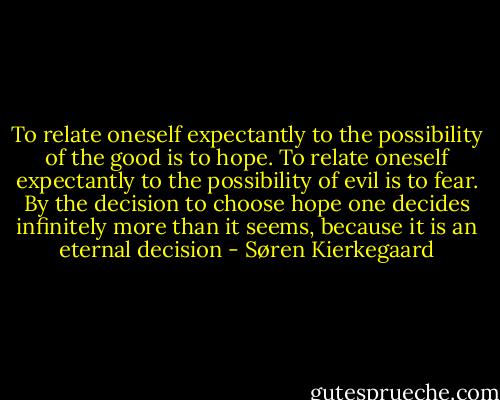 To relate oneself expectantly to the possibility of the good is to hope. To relate oneself expectantly to the possibility of evil is to fear. By the decision to choose hope one decides infinitely more than it seems, because it is an eternal decision - Søren Kierkegaard