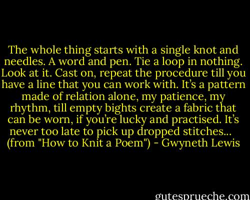 The whole thing starts with a single knot<br />and needles. A word and pen. Tie a loop<br />in nothing. Look at it. Cast on, repeat<br />the procedure till you have a line<br />that you can work with.<br />It’s a pattern made of relation alone,<br />my patience, my rhythm, till empty bights<br />create a fabric that can be worn,<br />if you’re lucky and practised. It’s never<br />too late<br />to pick up dropped stitches...<br /><br /><br />(from "How to Knit a Poem") - Gwyneth Lewis