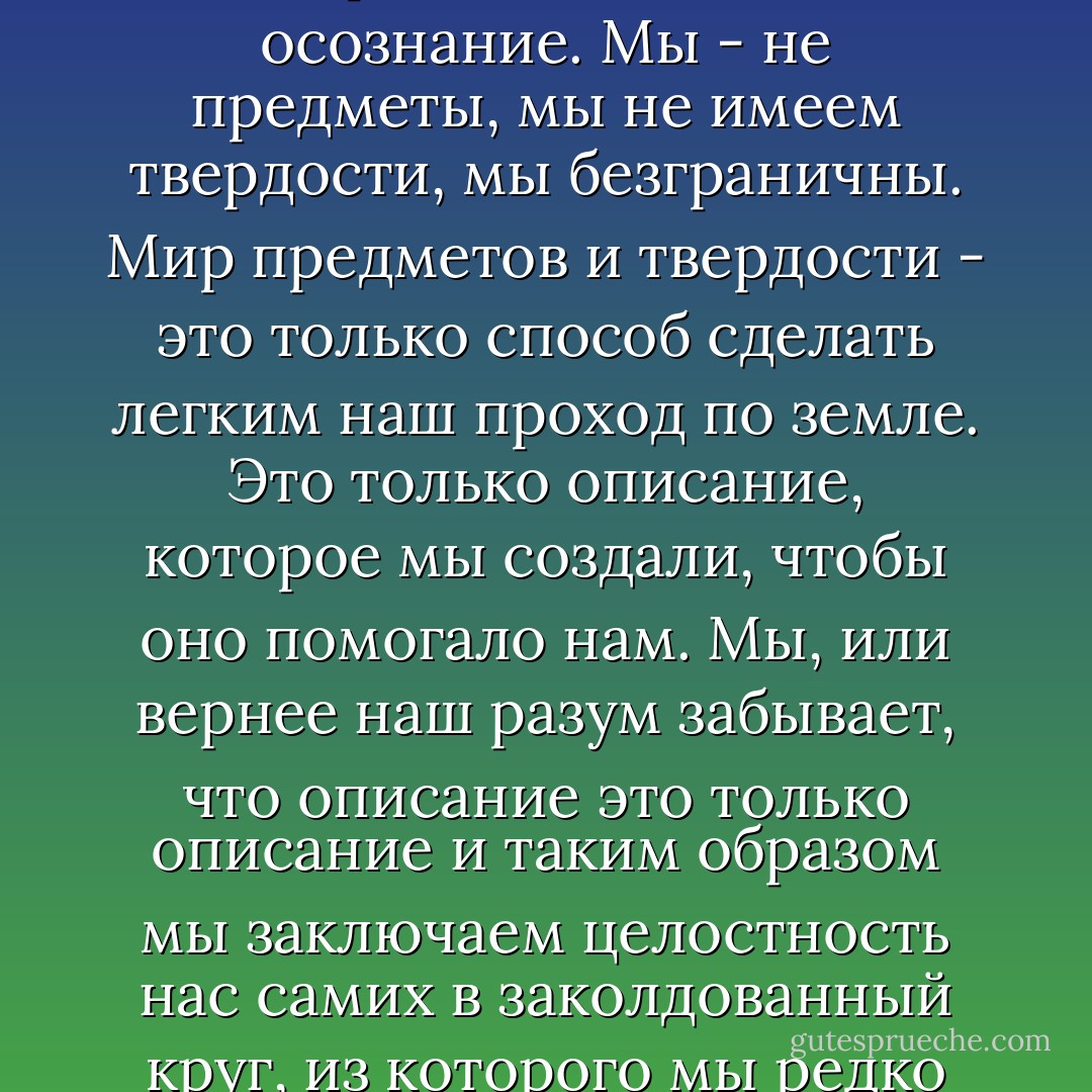 Мы есть светящиеся существа. Мы - восприниматели. Мы - осознание. Мы - не предметы, мы не имеем твердости, мы безграничны. Мир предметов и твердости - это только способ сделать легким наш проход по земле. Это только описание, которое мы создали, чтобы оно помогало нам. Мы, или вернее наш разум забывает, что описание это только описание и таким образом мы заключаем целостность нас самих в заколдованный круг, из которого мы редко вырываемся в течение нашей жизни. - Carlos Castaneda