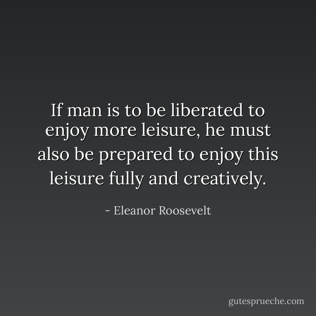 If man is to be liberated to enjoy more leisure, he must also be prepared to enjoy this leisure fully and creatively. - Eleanor Roosevelt