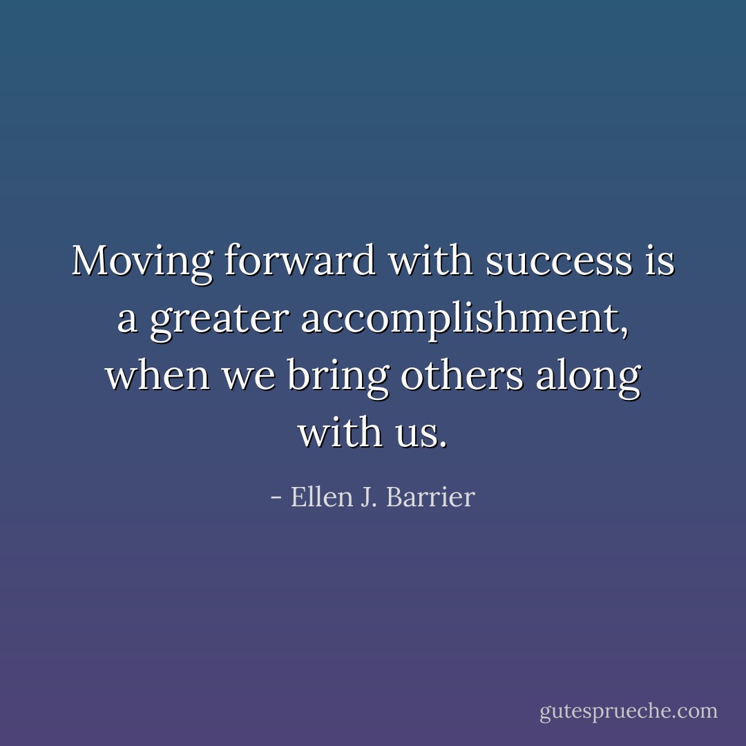 Moving forward with success is a greater accomplishment, when we bring others along with us. - Ellen J. Barrier