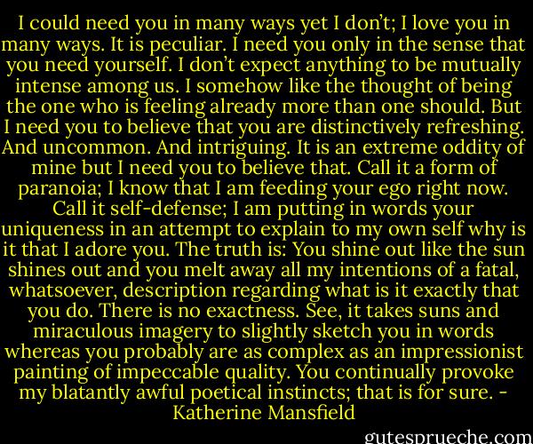 I could need you in many ways yet I don’t; I love you in many ways. It is peculiar. I need you only in the sense that you need yourself. I don’t expect anything to be mutually intense among us. I somehow like the thought of being the one who is feeling already more than one should. But I need you to believe that you are distinctively refreshing. And uncommon. And intriguing. It is an extreme oddity of mine but I need you to believe that. Call it a form of paranoia; I know that I am feeding your ego right now. Call it self-defense; I am putting in words your uniqueness in an attempt to explain to my own self why is it that I adore you. The truth is: You shine out like the sun shines out and you melt away all my intentions of a fatal, whatsoever, description regarding what is it exactly that you do. There is no exactness. See, it takes suns and miraculous imagery to slightly sketch you in words whereas you probably are as complex as an impressionist painting of impeccable quality. You continually provoke my blatantly awful poetical instincts; that is for sure. - Katherine Mansfield