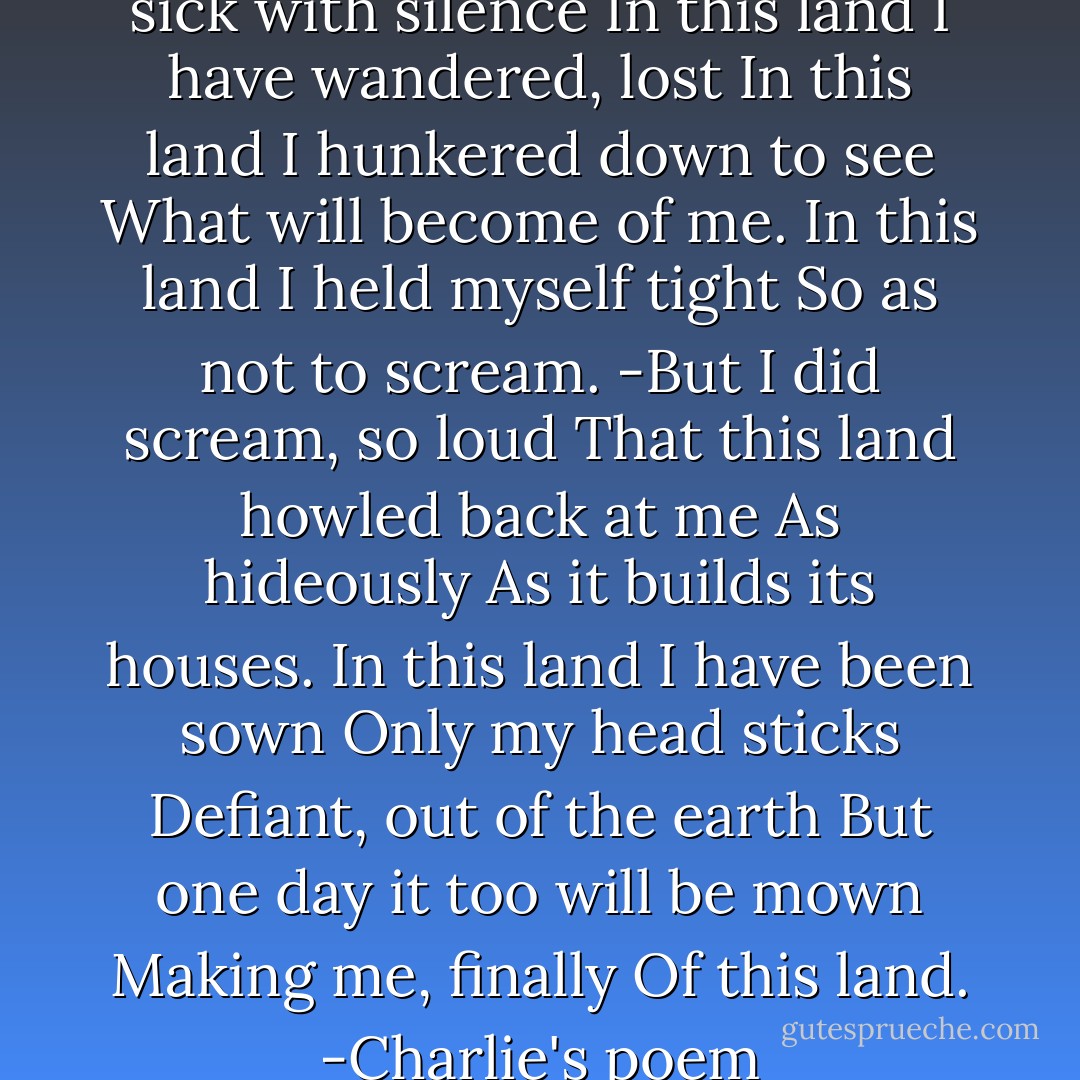 In this land<br />I have made myself sick with silence<br />In this land<br />I have wandered, lost<br />In this land<br />I hunkered down to see<br />What will become of me.<br />In this land<br />I held myself tight<br />So as not to scream.<br />-But I did scream, so loud<br />That this land howled back at me<br />As hideously<br />As it builds its houses.<br />In this land<br />I have been sown<br />Only my head sticks<br />Defiant, out of the earth<br />But one day it too will be mown<br />Making me, finally<br />Of this land.<br />-Charlie's poem - Anna Funder