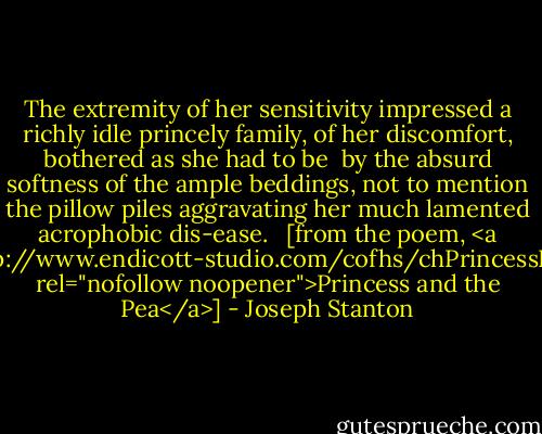 The extremity of her sensitivity<br />impressed a richly idle princely family,<br />of her discomfort, bothered as she had to be<br /><br />by the absurd softness of the ample beddings,<br />not to mention the pillow piles aggravating<br />her much lamented acrophobic dis-ease.<br /><br /><br />[from the poem, <a href="http://www.endicott-studio.com/cofhs/chPrincessPea.html" rel="nofollow noopener">Princess and the Pea</a>] - Joseph Stanton