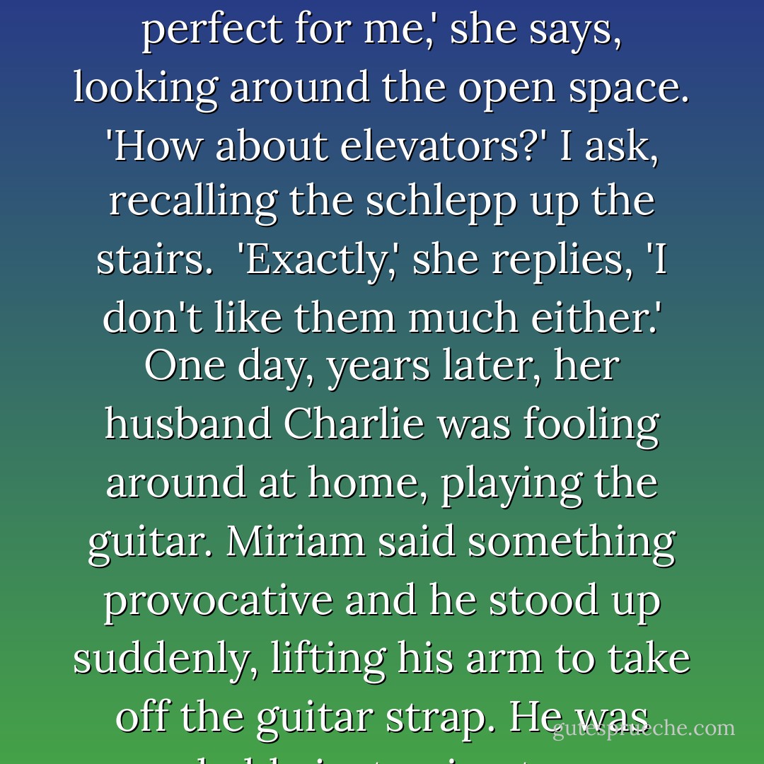 Prison left me with some strange little tics.' She has taken all the door off their hinges in all the apartments she has lived in since. It's not that she has anxiety attacks about small spaces, she says, it's just that she starts to sweat and go cold. 'This apartment is perfect for me,' she says, looking around the open space.<br />'How about elevators?' I ask, recalling the schlepp up the stairs. <br />'Exactly,' she replies, 'I don't like them much either.'<br />One day, years later, her husband Charlie was fooling around at home, playing the guitar. Miriam said something provocative and he stood up suddenly, lifting his arm to take off the guitar strap. He was probably just going to say 'That's outrageous', or tickle her or tackle her. But she was gone. She was already down in the courtyard of the building. She does not remember getting down the stairs-it was an automatic flight reaction. - Anna Funder