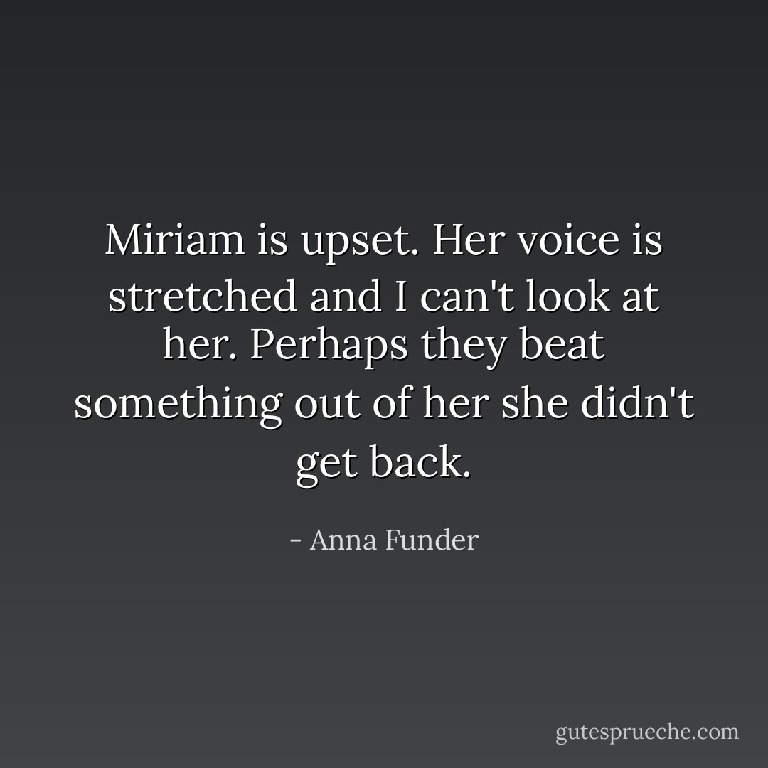 Miriam is upset. Her voice is stretched and I can't look at her. Perhaps they beat something out of her she didn't get back. - Anna Funder