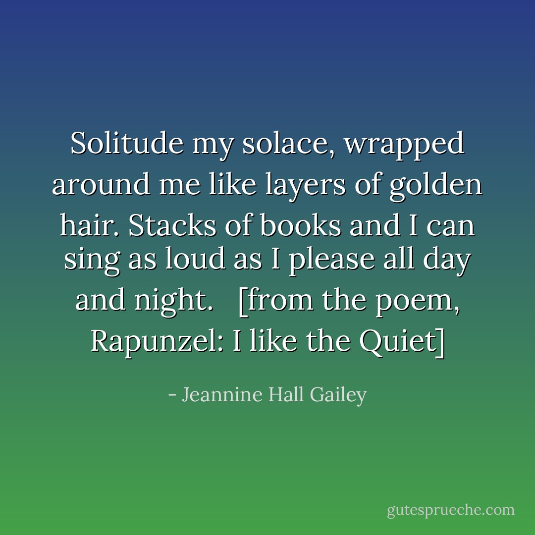Solitude my solace, wrapped around me<br />like layers of golden hair. Stacks of books<br />and I can sing as loud as I please all day and night.<br /><br /><br />[from the poem, <a href="http://www.endicott-studio.com/cofhs/chRapunzelQuiet.html" rel="nofollow noopener">Rapunzel: I like the Quiet</a>] - Jeannine Hall Gailey