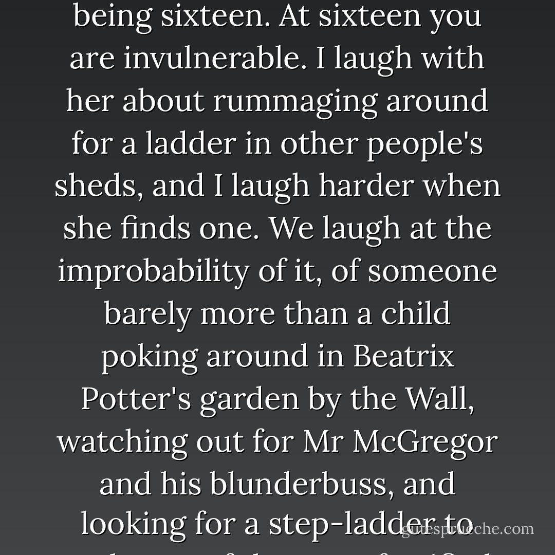 Beyond all of that, I could see the wall I had seen from inside the train, the wall that runs along the train line. I assumed that there, behind it, was the west, and I was right. I could have been wrong, but I was right.' If she had any future it was over there, and she needed to get to it.<br />I sit in the chair exploring the meaning of dumbstruck, rolling the word around in my mind. I laugh with Miriam as she laughs at herself, and at the boldness of being sixteen. At sixteen you are invulnerable. I laugh with her about rummaging around for a ladder in other people's sheds, and I laugh harder when she finds one. We laugh at the improbability of it, of someone barely more than a child poking around in Beatrix Potter's garden by the Wall, watching out for Mr McGregor and his blunderbuss, and looking for a step-ladder to scale one of the most fortified barriers on earth. We both like the girl she was, and I like the woman she has become.<br />She says suddenly, 'I still have the scars on my hands from climbing the barbed wire, but you can't see them so well now.' She holds out her hands. The soft parts of her palms are crazed with definite white scares, each about a centimeter long.<br />The first fence was wire mesh with a roll of barbed wire along the top. - Anna Funder