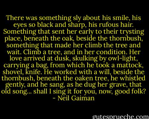 There was something sly about his smile,<br />his eyes so black and sharp, his rufous hair. Something<br />that sent her early to their trysting place,<br />beneath the oak, beside the thornbush,<br />something that made her climb the tree and wait.<br />Climb a tree, and in her condition.<br />Her love arrived at dusk, skulking by owl-light,<br />carrying a bag,<br />from which he took a mattock, shovel, knife.<br />He worked with a will, beside the thornbush, beneath the oaken tree,<br />he whistled gently, and he sang, as he dug her grave,<br />that old song...<br />shall I sing it for you, now, good folk? - Neil Gaiman