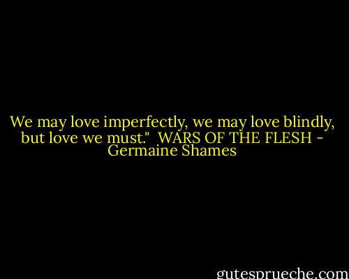 We may love imperfectly, we may love blindly, but love we must."<br /><br />WARS OF THE FLESH - Germaine Shames