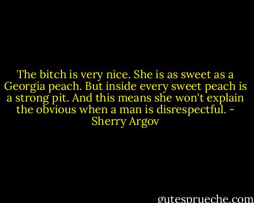 The bitch is very nice. She is as sweet as a Georgia peach. But inside every sweet peach is a strong pit. And this means she won't explain the obvious when a man is disrespectful. - Sherry Argov