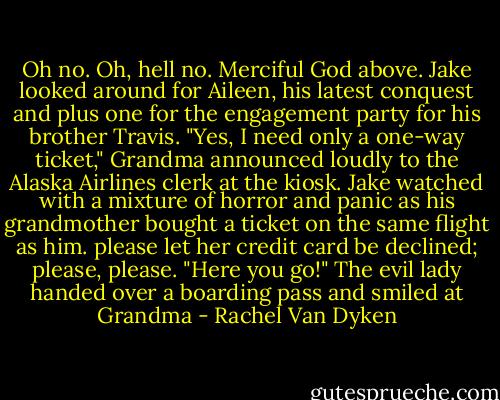 Oh no. Oh, hell no. Merciful God above. Jake looked around for Aileen, his latest conquest and plus one for the engagement party for his brother Travis. "Yes, I need only a one-way ticket," Grandma announced loudly to the Alaska Airlines clerk at the kiosk. Jake watched with a mixture of horror and panic as his grandmother bought a ticket on the same flight as him. please let her credit card be declined; please, please. "Here you go!" The evil lady handed over a boarding pass and smiled at Grandma - Rachel Van Dyken