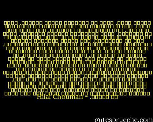 شَرحت أكثر. قالت إن الأشياء حولنا محايدة. إنها سواء. نحن من نرفعها إلي مراتب عليا أو نهوي بها إلي تحت. حتي التقزز، هو تعريفنا. حتي الأخلاق، هي تعريفنا. الصح تعريفنا، والخطأ تعريفنا. ونحن من ننهمك بتعريف غيرنا دون أن يعني ذلك التعرّف علي من عَّرفناه. نحن نعقّد الأشياء ونبسّط العلاقات فيما بينها. نقوم تماماً بعكس الحقيقة. الأشياء بطبيعتها بسيطة، لكن تتواجد ضمن حلقة علاقات معقدة. أنت لمّا تكتب، تقعد الأشياء، وتبسّط العلاقات. الرواية تبسيط، قالت. هل تستطيع أن تنكر؟ حتي تلك القصص التي لا تبتغي الاسقاط الاجتماعي والسياسي وتسعي للترفيه حصراً، أكثرها يبسط في علاقات الشخصيات. لعلّ بساطة العلاقات هي البديل المرغوب؟ حتي الميلودراما الرخيصة تجدها تمتع أشياء مخفية في نفوسنا فنتماثل معها. أنت تروي لتُمتع؟ لكن هل الحياة ممتعة؟ لا تعرف؟ ربما؟ لا؟ غير مهم. المهم أنك عندما تفعل ذلك كل الوقت، لا عندما تكتب فقط، تخسر الكثير من العلاقات المعقدة، والكثير من بساطة الأشياء. أنت تبني المشهد الكامل فتُقصي نفسك عن أشياء أخري ليس لها مكان في كمالك. - Hilal Chouman