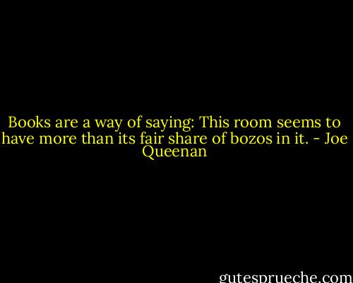 Books are a way of saying: This room seems to have more than its fair share of bozos in it. - Joe Queenan