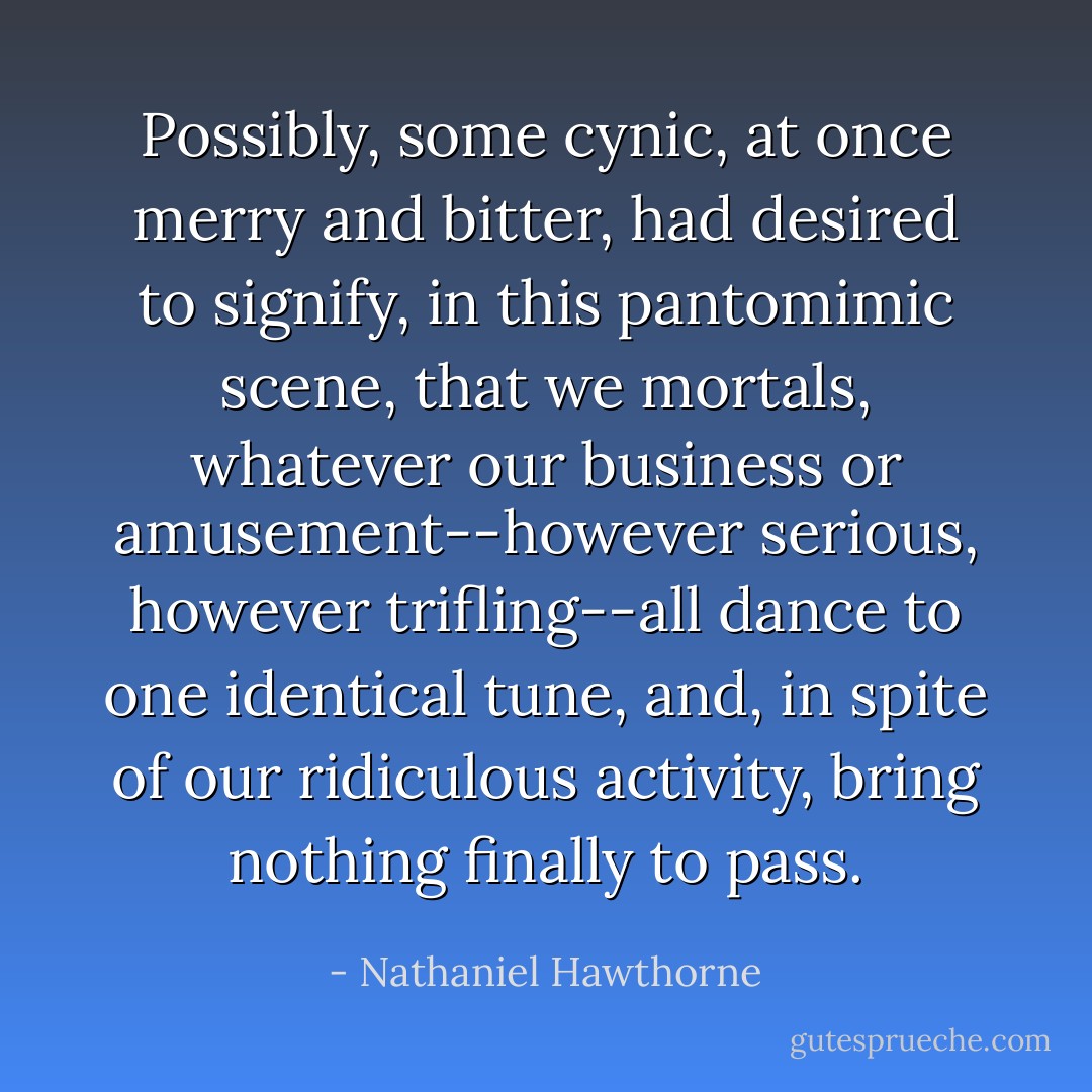 Possibly, some cynic, at once merry and bitter, had desired to signify, in this pantomimic scene, that we mortals, whatever our business or amusement--however serious, however trifling--all dance to one identical tune, and, in spite of our ridiculous activity, bring nothing finally to pass. - Nathaniel Hawthorne