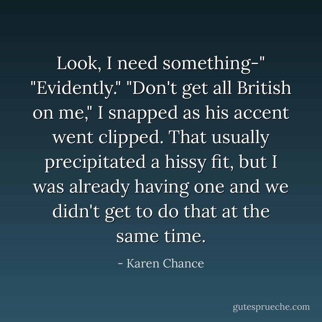 Look, I need something-"<br />"Evidently."<br />"Don't get all British on me," I snapped as his accent went clipped. That usually precipitated a hissy fit, but I was already having one and we didn't get to do that at the same time. - Karen Chance