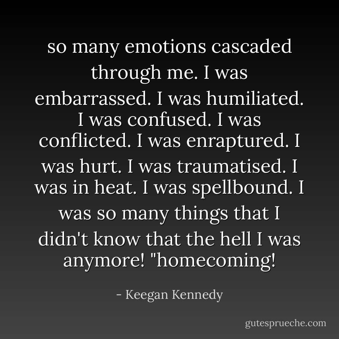 so many emotions cascaded through me.<br />I was embarrassed. I was humiliated. I was confused. I was conflicted. I was enraptured. I was hurt. I was traumatised. I was in heat. I was spellbound.<br />I was so many things that I didn't know that the hell I was anymore!<br />"homecoming! - Keegan Kennedy