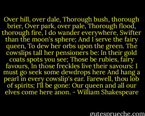 Over hill, over dale,<br />Thorough bush, thorough brier,<br />Over park, over pale,<br />Thorough flood, thorough fire,<br />I do wander everywhere,<br />Swifter than the moon's sphere;<br />And I serve the fairy queen,<br />To dew her orbs upon the green.<br />The cowslips tall her pensioners be:<br />In their gold coats spots you see;<br />Those be rubies, fairy favours,<br />In those freckles live their savours:<br />I must go seek some dewdrops here<br />And hang a pearl in every cowslip's ear.<br />Farewell, thou lob of spirits; I'll be gone:<br />Our queen and all our elves come here anon. - William Shakespeare