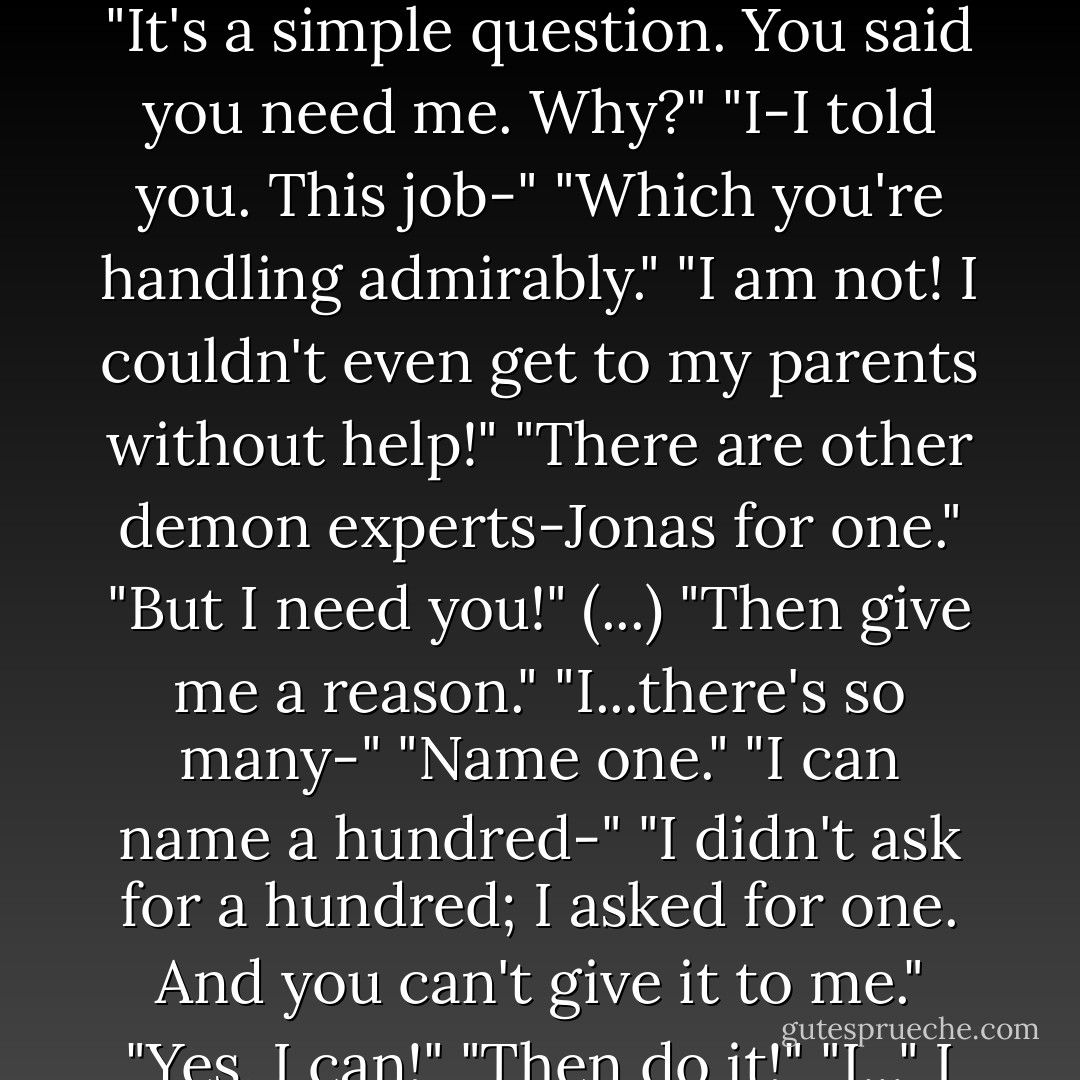 You'll be all right, Cassie."<br />"No! I won't be! I need you-"<br />"Why? What can I give you that others can't?"<br />"What?"<br />Green eyes suddenly burned into mine. "It's a simple question. You said you need me. Why?"<br />"I-I told you. This job-"<br />"Which you're handling admirably."<br />"I am not! I couldn't even get to my parents without help!"<br />"There are other demon experts-Jonas for one."<br />"But I need you!"<br />(...)<br />"Then give me a reason."<br />"I...there's so many-"<br />"Name one."<br />"I can name a hundred-"<br />"I didn't ask for a hundred; I asked for one. And you can't give it to me."<br />"Yes, I can!"<br />"Then do it!"<br />"I..." I stared at him, because he looked like there was a lot riding on my answer. Maybe everything. - Karen Chance