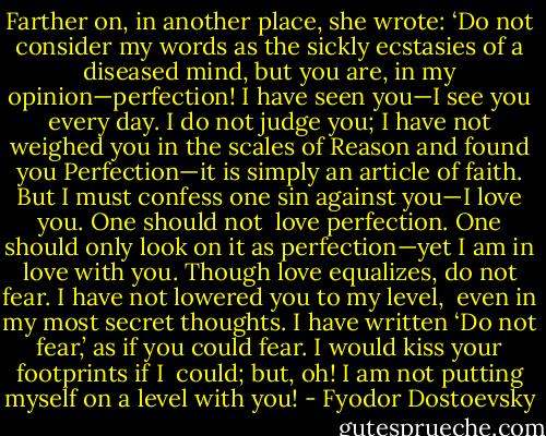 Farther on, in another place, she wrote: ‘Do not consider my words as the sickly ecstasies of a diseased mind, but you are, in my opinion—perfection! I have seen you—I see you every day. I do not judge you; I have not weighed you in the scales of Reason and found you Perfection—it is simply an article of faith. But I must confess one sin against you—I love you. One should not <br />love perfection. One should only look on it as perfection—yet I am in love with you. Though love equalizes, do not fear. I have not lowered you to my level, <br />even in my most secret thoughts. I have written ‘Do not fear,’ as if you could fear. I would kiss your footprints if I <br />could; but, oh! I am not putting myself on a level with you! - Fyodor Dostoevsky