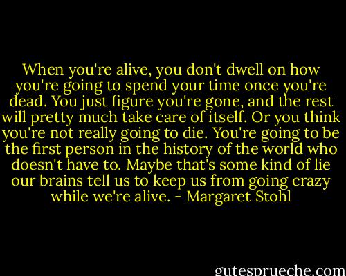 When you're alive, you don't dwell on how you're going to spend your time once you're dead. You just figure you're gone, and the rest will pretty much take care of itself. Or you think you're not really going to die. You're going to be the first person in the history of the world who doesn't have to. Maybe that's some kind of lie our brains tell us to keep us from going crazy while we're alive. - Margaret Stohl