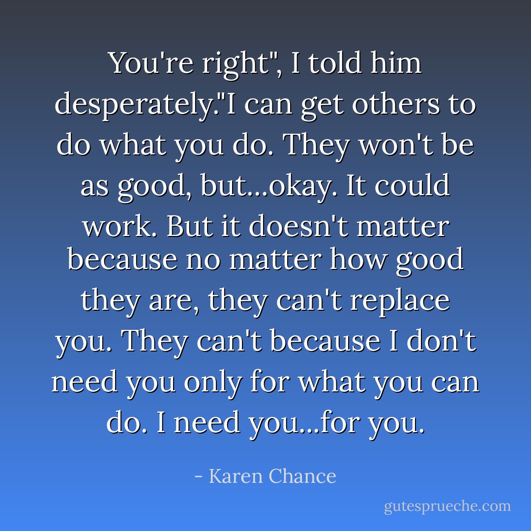 You're right", I told him desperately."I can get others to do what you do. They won't be as good, but...okay. It could work. But it doesn't matter because no matter how good they are, they can't replace you. They can't because I don't need you only for what you can do. I need you...for you. - Karen Chance