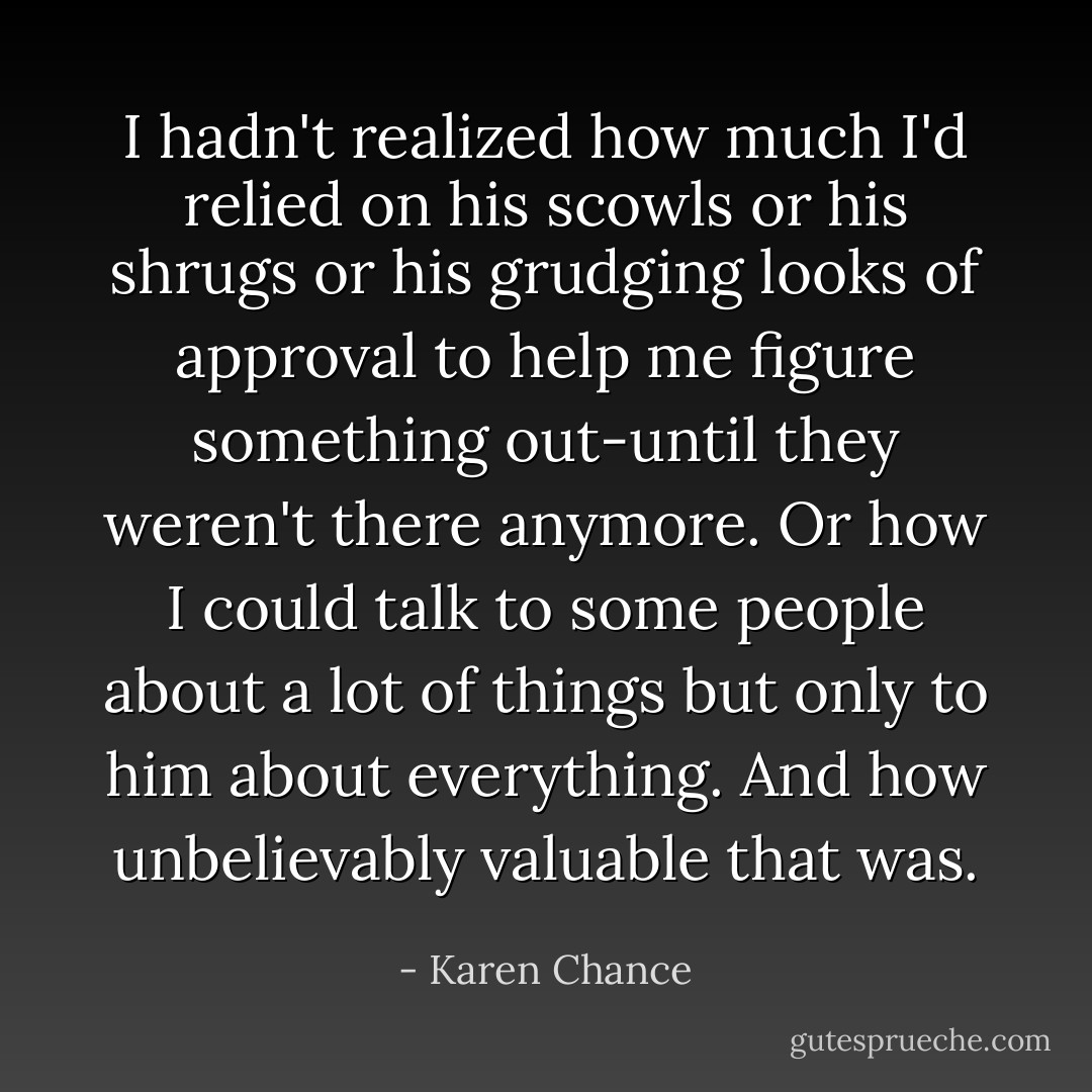 I hadn't realized how much I'd relied on his scowls or his shrugs or his grudging looks of approval to help me figure something out-until they weren't there anymore. Or how I could talk to some people about a lot of things but only to him about everything. And how unbelievably valuable that was. - Karen Chance