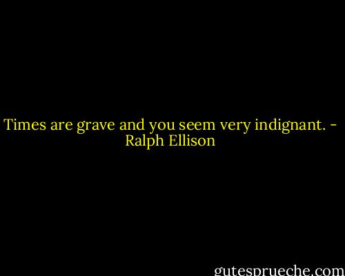 Times are grave and you seem very indignant. - Ralph Ellison